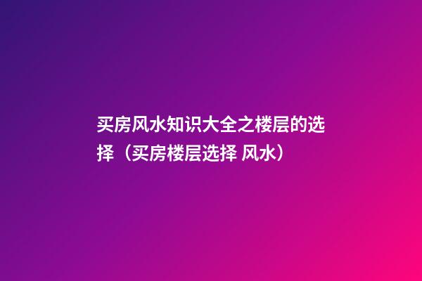 买房风水知识大全之楼层的选择（买房楼层选择 风水）